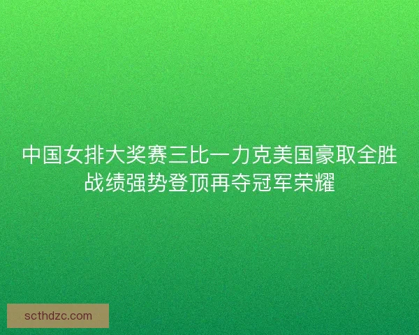 中国女排大奖赛三比一力克美国豪取全胜战绩强势登顶再夺冠军荣耀