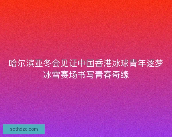 哈尔滨亚冬会见证中国香港冰球青年逐梦冰雪赛场书写青春奇缘