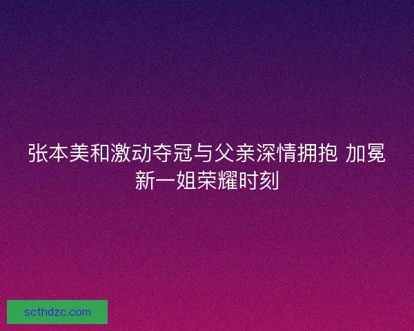 张本美和激动夺冠与父亲深情拥抱 加冕新一姐荣耀时刻